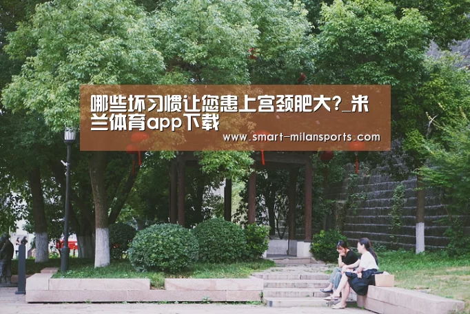 哪些坏习惯让您患上宫颈肥大?_米兰体育app下载(图1) 米兰体育app官网